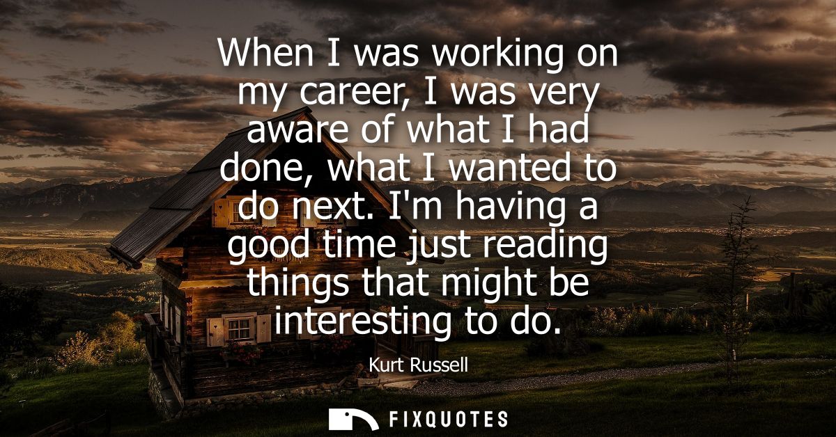 When I was working on my career, I was very aware of what I had done, what I wanted to do next. Im having a good time ju