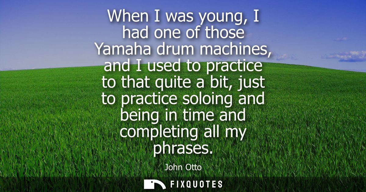 When I was young, I had one of those Yamaha drum machines, and I used to practice to that quite a bit, just to practice 