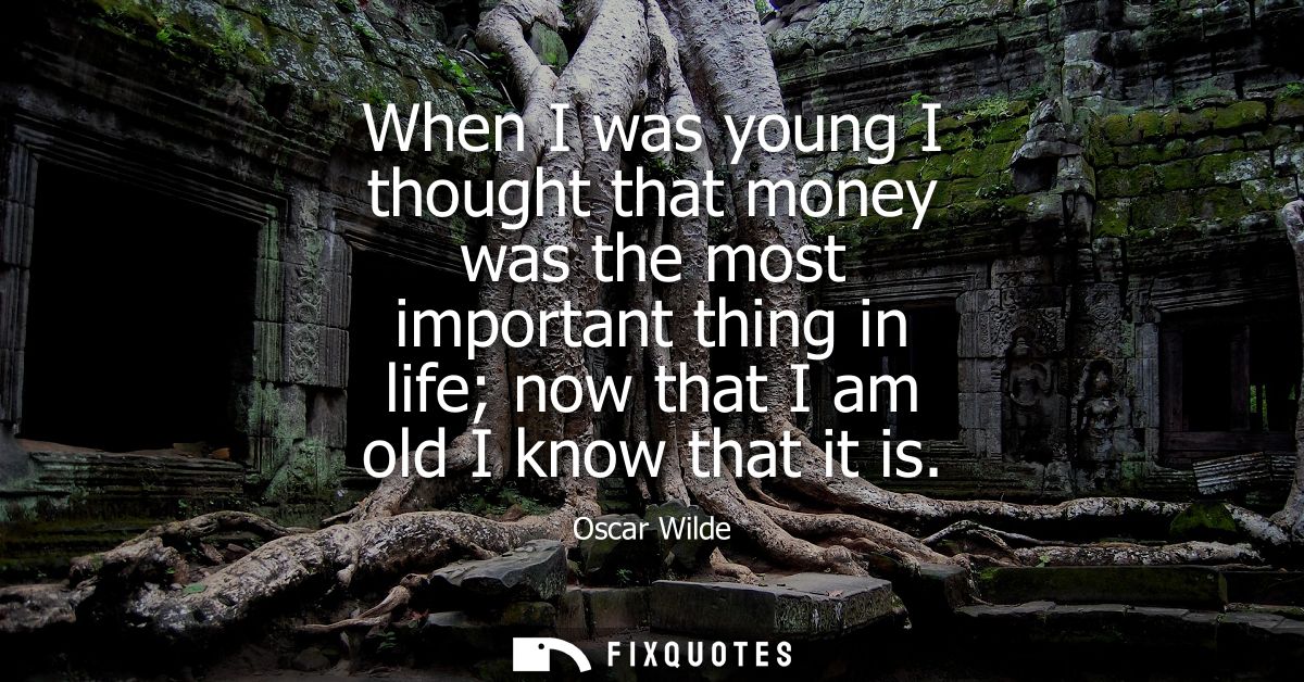 When I was young I thought that money was the most important thing in life now that I am old I know that it is