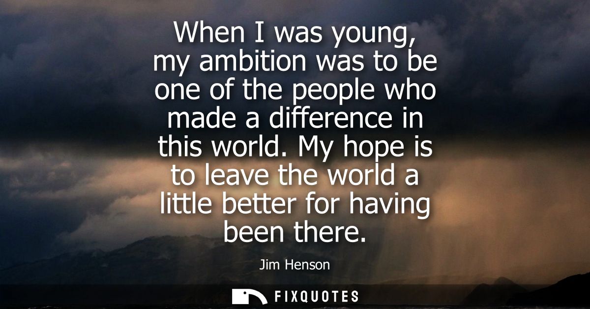 When I was young, my ambition was to be one of the people who made a difference in this world. My hope is to leave the w