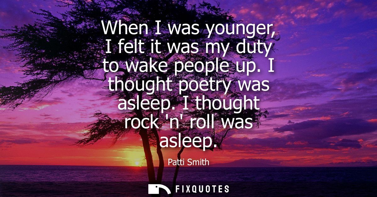 When I was younger, I felt it was my duty to wake people up. I thought poetry was asleep. I thought rock n roll was asle