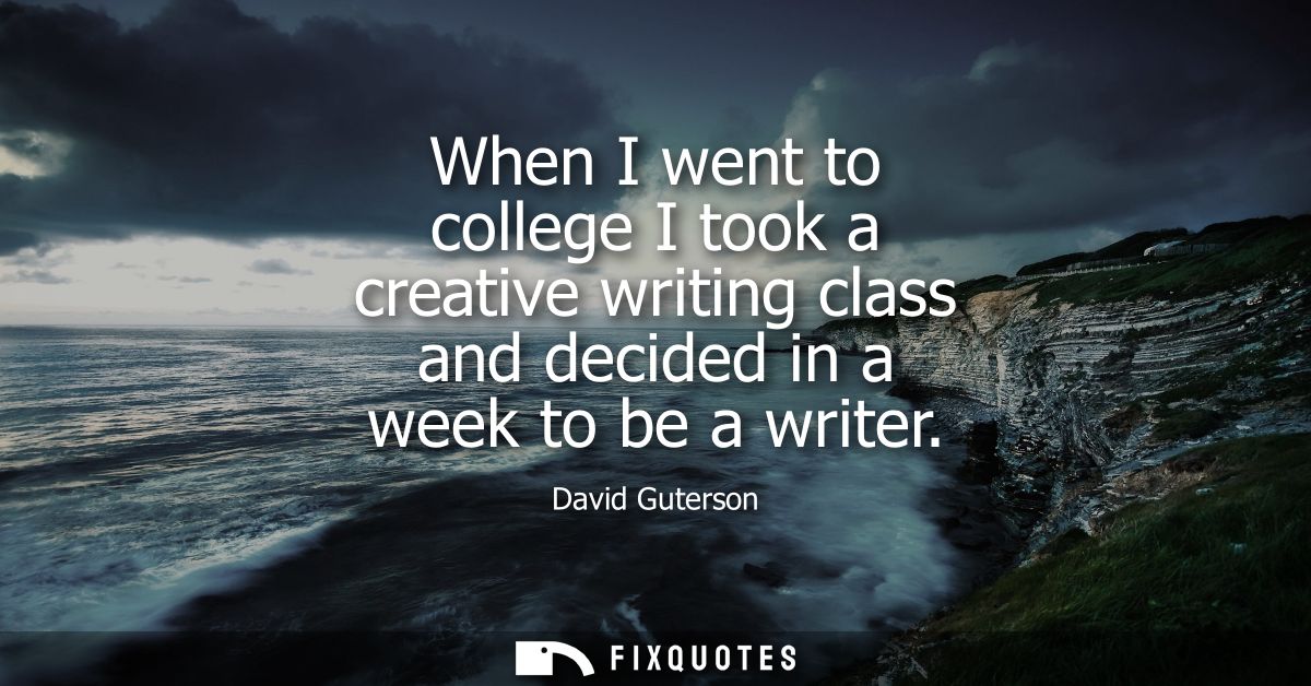 When I went to college I took a creative writing class and decided in a week to be a writer