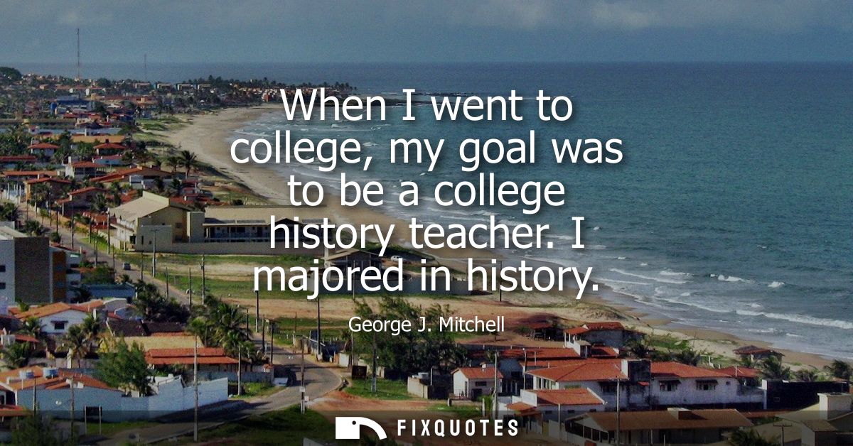 When I went to college, my goal was to be a college history teacher. I majored in history