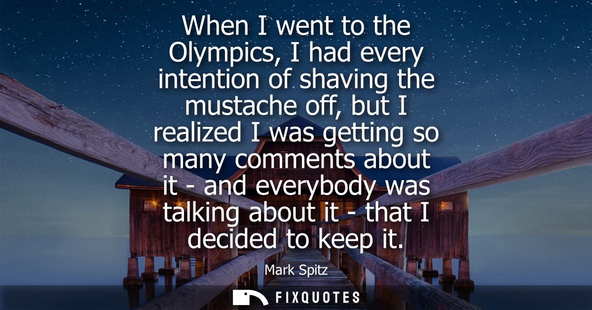 When I went to the Olympics, I had every intention of shaving the mustache off, but I realized I was getting so many com
