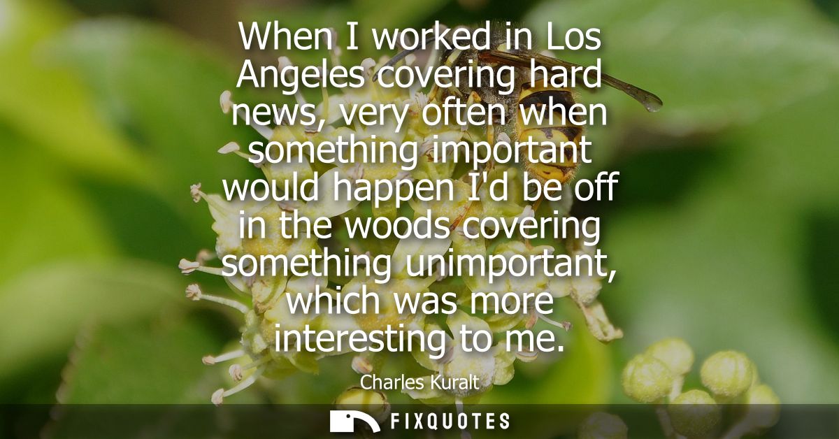 When I worked in Los Angeles covering hard news, very often when something important would happen Id be off in the woods