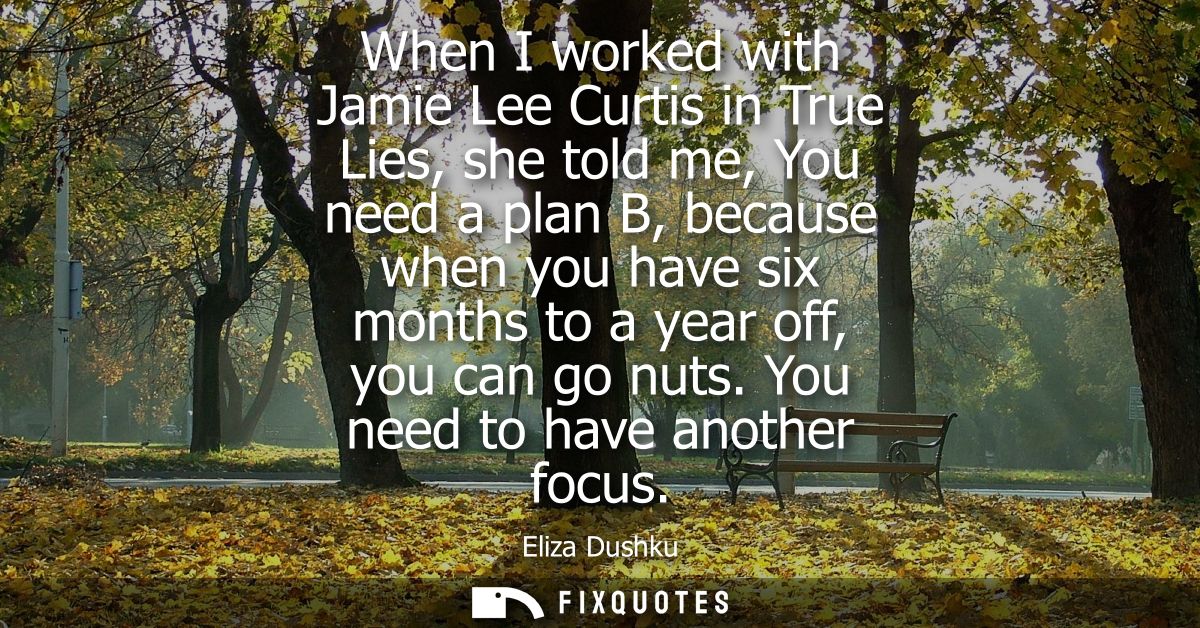 When I worked with Jamie Lee Curtis in True Lies, she told me, You need a plan B, because when you have six months to a 