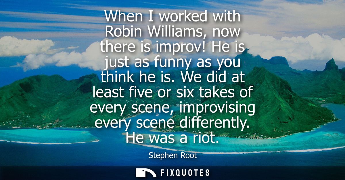 When I worked with Robin Williams, now there is improv! He is just as funny as you think he is. We did at least five or 