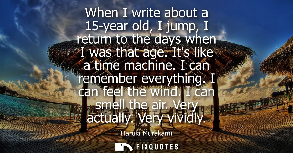 When I write about a 15-year old, I jump, I return to the days when I was that age. Its like a time machine. I can remem