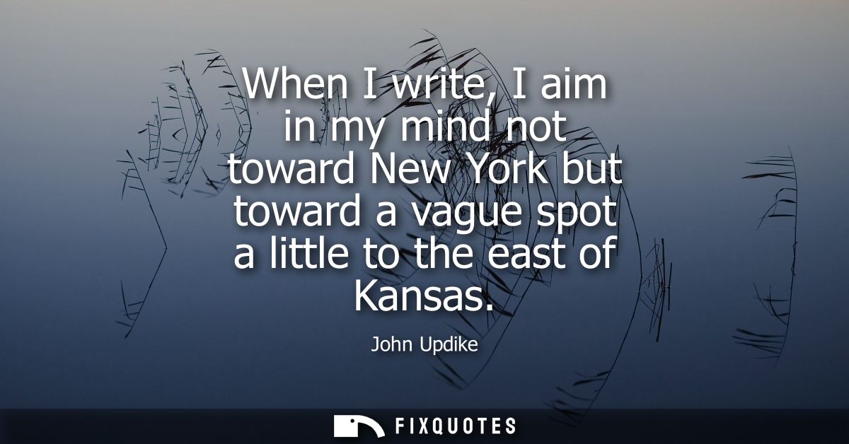 When I write, I aim in my mind not toward New York but toward a vague spot a little to the east of Kansas