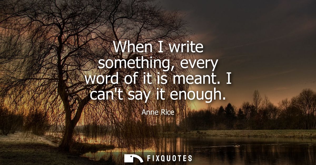 When I write something, every word of it is meant. I cant say it enough
