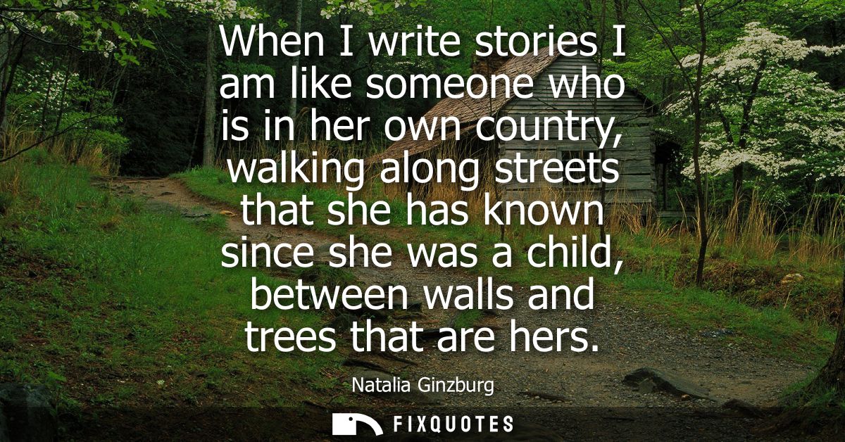 When I write stories I am like someone who is in her own country, walking along streets that she has known since she was