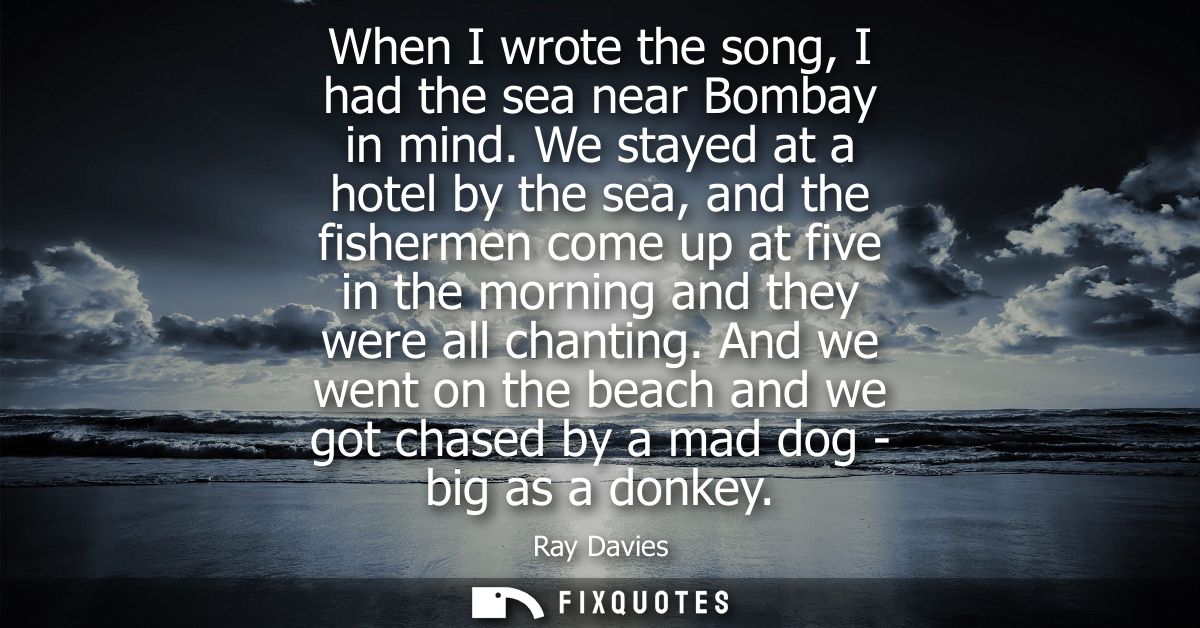 When I wrote the song, I had the sea near Bombay in mind. We stayed at a hotel by the sea, and the fishermen come up at 