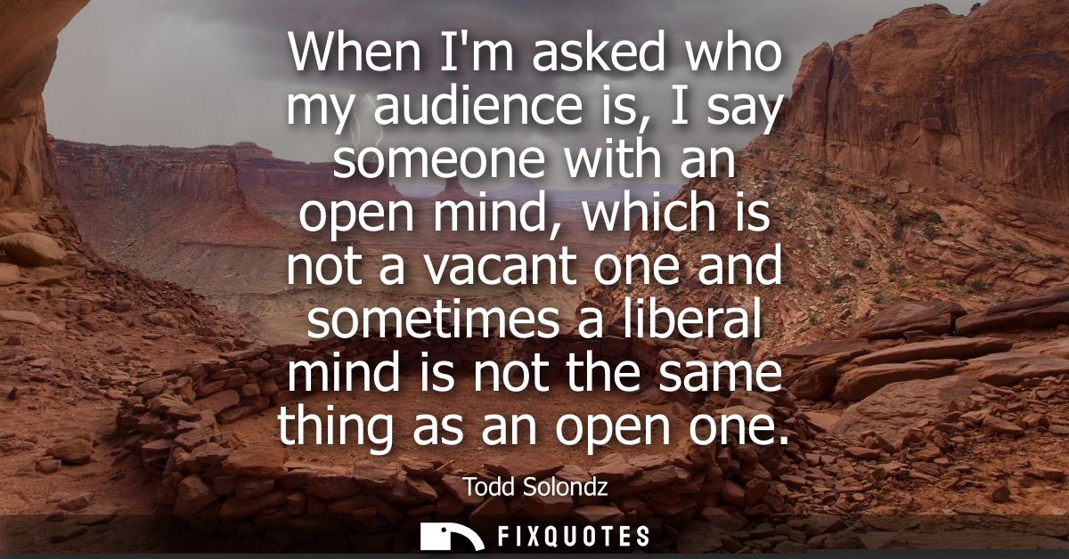 When Im asked who my audience is, I say someone with an open mind, which is not a vacant one and sometimes a liberal min