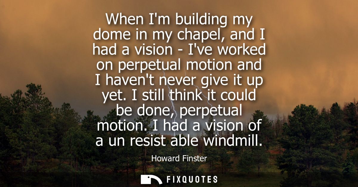 When Im building my dome in my chapel, and I had a vision - Ive worked on perpetual motion and I havent never give it up