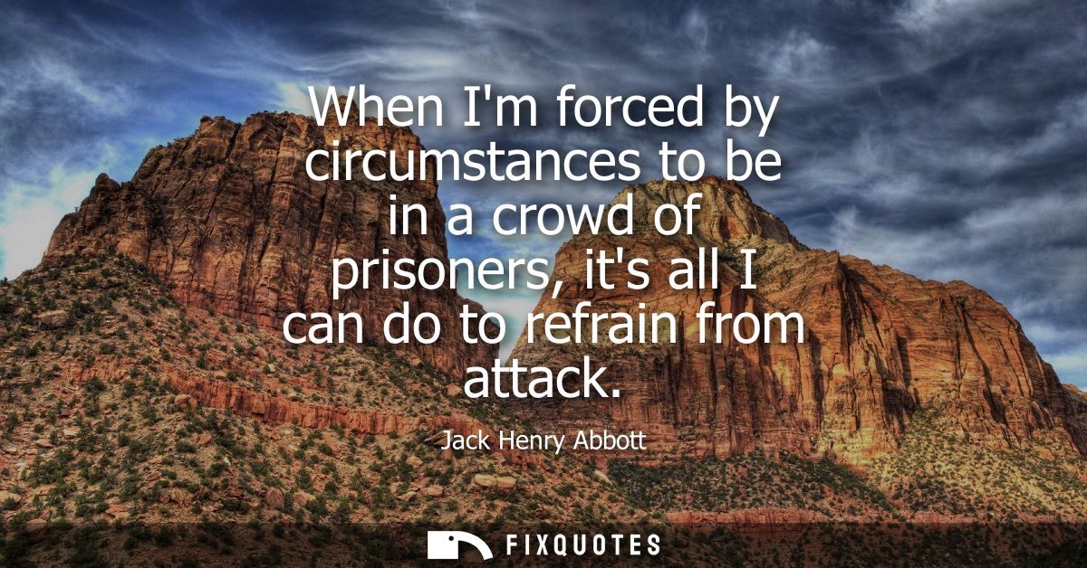 When Im forced by circumstances to be in a crowd of prisoners, its all I can do to refrain from attack