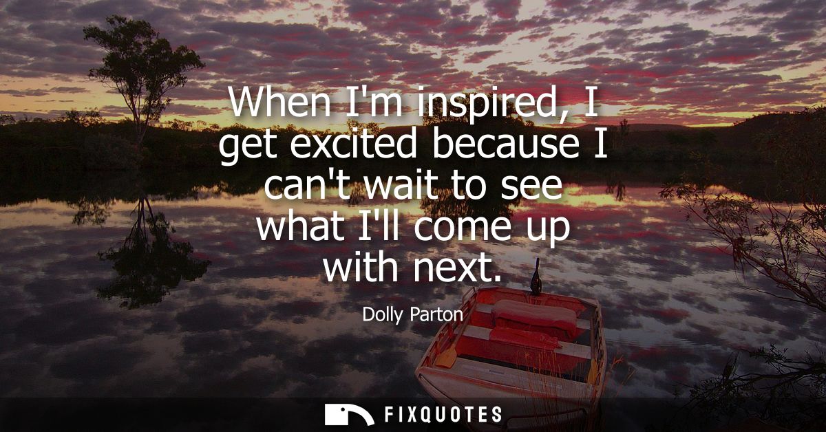 When Im inspired, I get excited because I cant wait to see what Ill come up with next