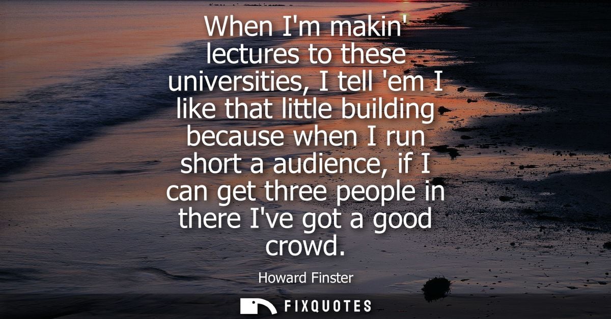When Im makin lectures to these universities, I tell em I like that little building because when I run short a audience,