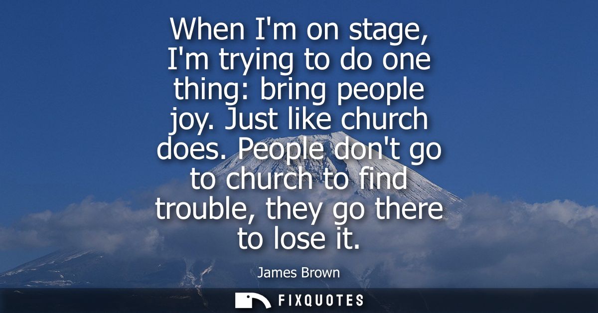 When Im on stage, Im trying to do one thing: bring people joy. Just like church does. People dont go to church to find t