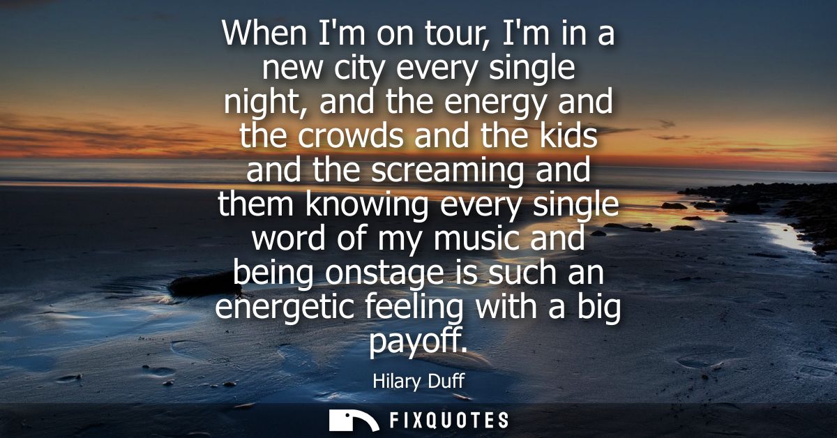 When Im on tour, Im in a new city every single night, and the energy and the crowds and the kids and the screaming and t