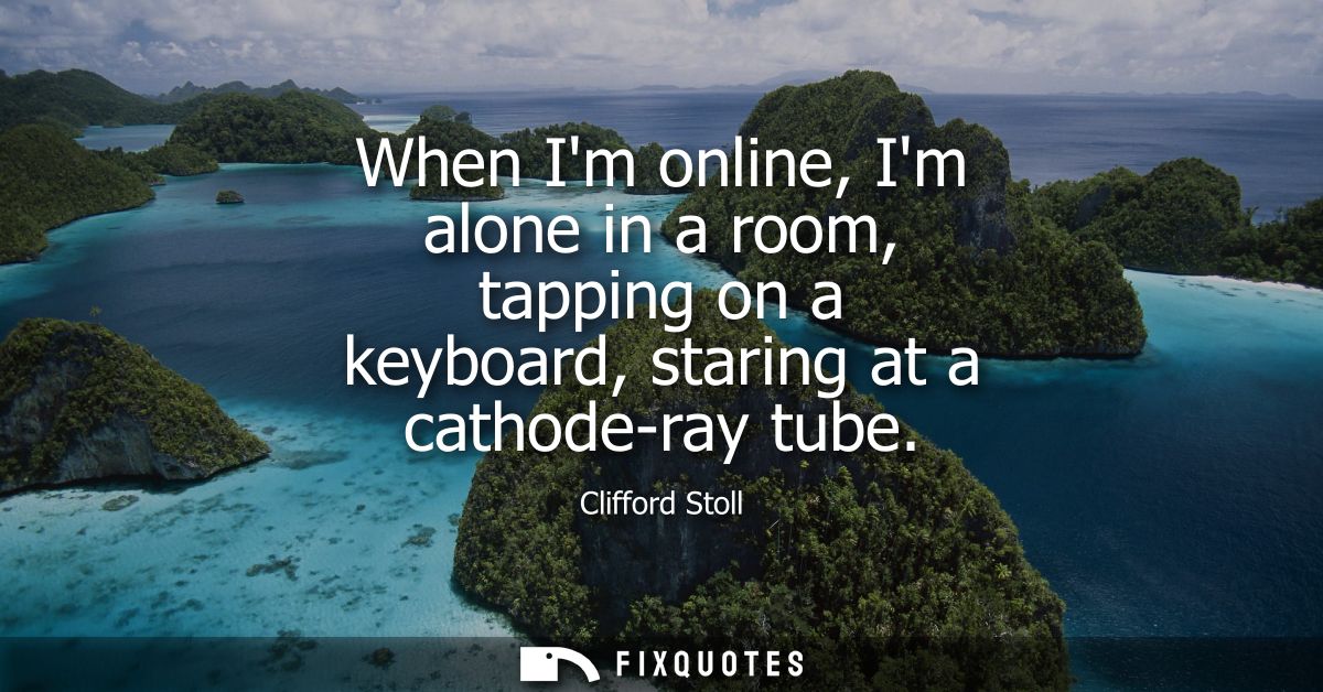 When Im online, Im alone in a room, tapping on a keyboard, staring at a cathode-ray tube