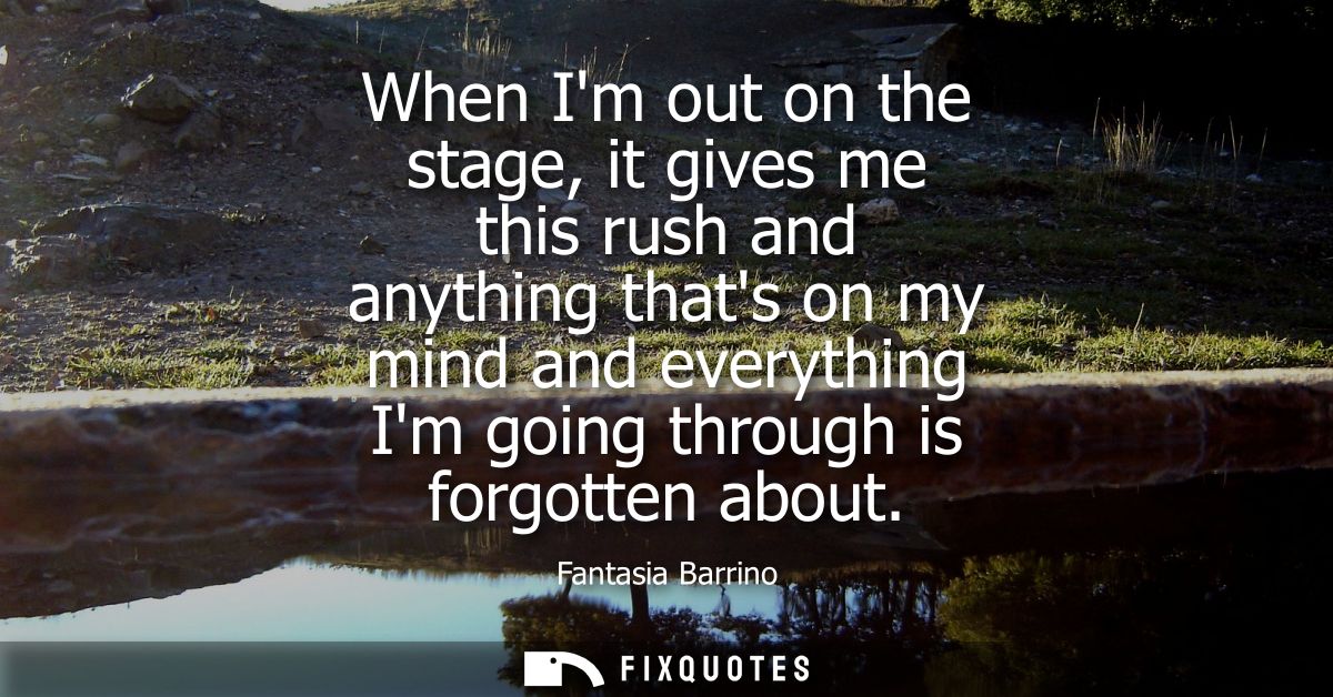 When Im out on the stage, it gives me this rush and anything thats on my mind and everything Im going through is forgott