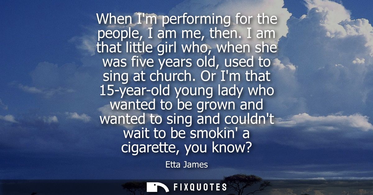 When Im performing for the people, I am me, then. I am that little girl who, when she was five years old, used to sing a