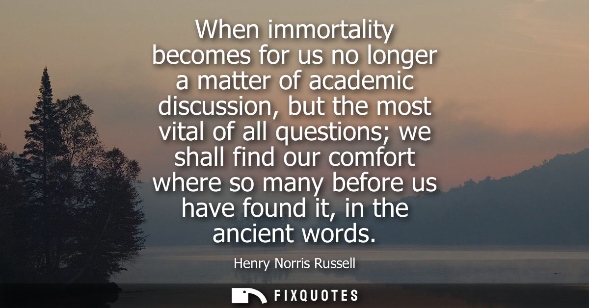 When immortality becomes for us no longer a matter of academic discussion, but the most vital of all questions we shall 
