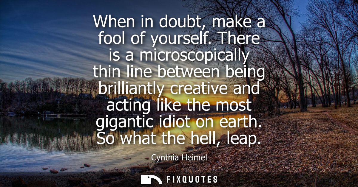 When in doubt, make a fool of yourself. There is a microscopically thin line between being brilliantly creative and acti