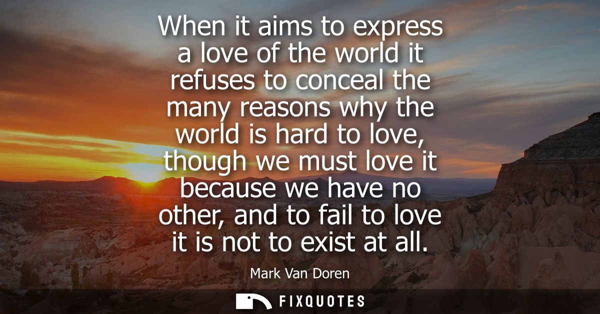 When it aims to express a love of the world it refuses to conceal the many reasons why the world is hard to love, though