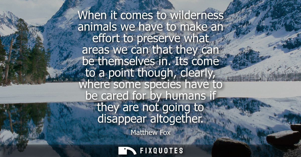 When it comes to wilderness animals we have to make an effort to preserve what areas we can that they can be themselves 