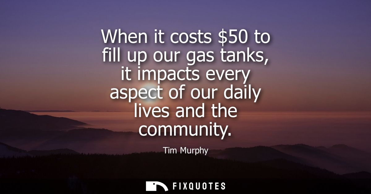 When it costs 50 to fill up our gas tanks, it impacts every aspect of our daily lives and the community