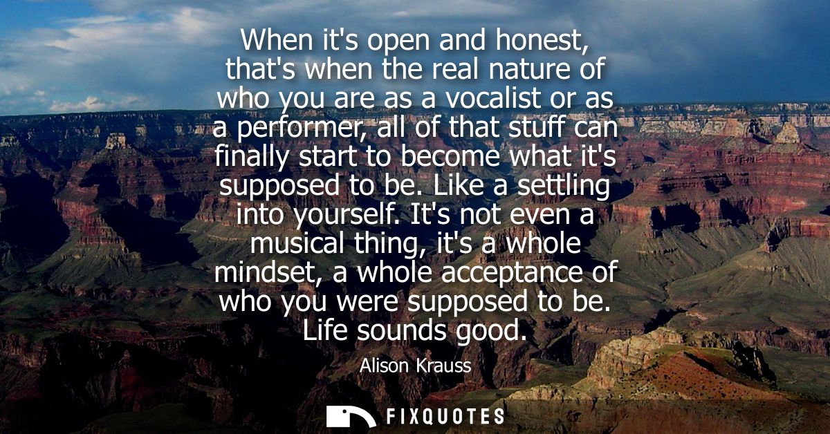 When its open and honest, thats when the real nature of who you are as a vocalist or as a performer, all of that stuff c