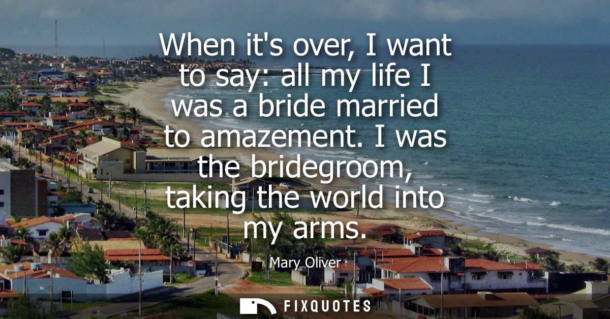 When its over, I want to say: all my life I was a bride married to amazement. I was the bridegroom, taking the world int