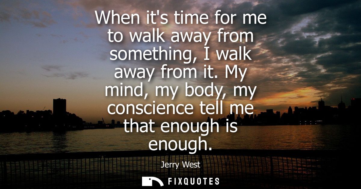 When its time for me to walk away from something, I walk away from it. My mind, my body, my conscience tell me that enou