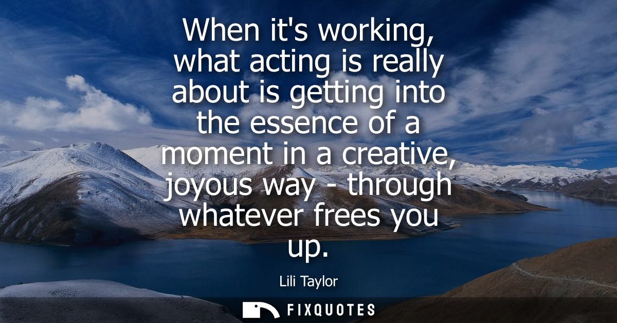 When its working, what acting is really about is getting into the essence of a moment in a creative, joyous way - throug