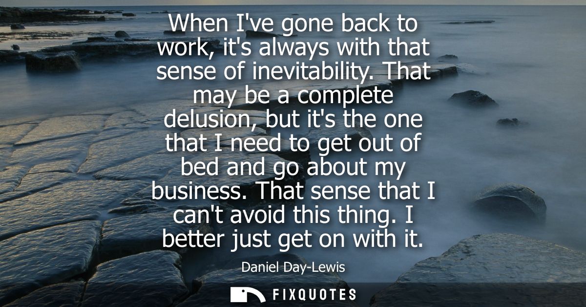 When Ive gone back to work, its always with that sense of inevitability. That may be a complete delusion, but its the on