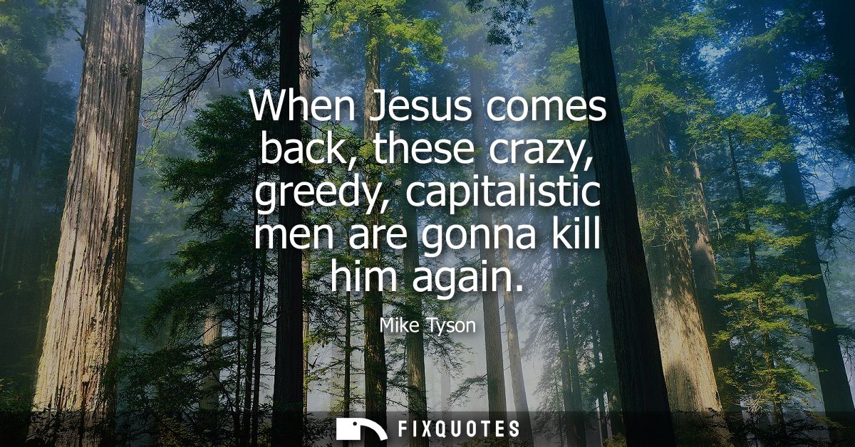 When Jesus comes back, these crazy, greedy, capitalistic men are gonna kill him again