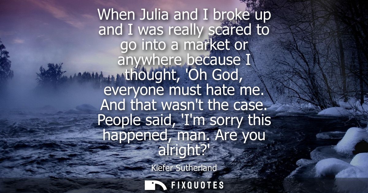 When Julia and I broke up and I was really scared to go into a market or anywhere because I thought, Oh God, everyone mu