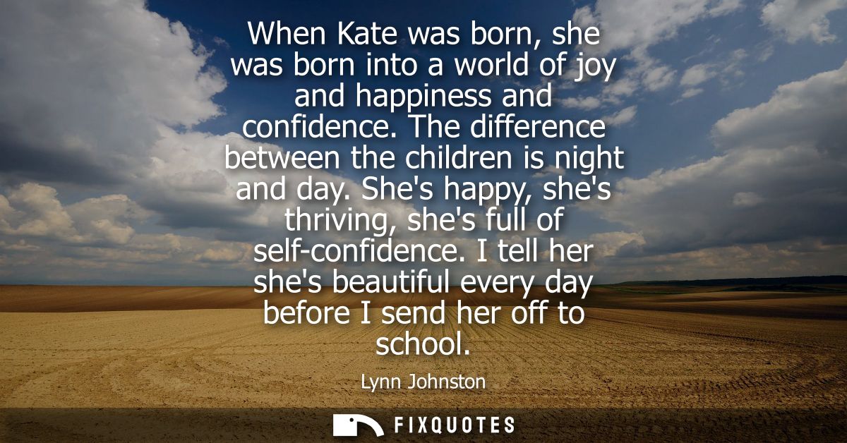 When Kate was born, she was born into a world of joy and happiness and confidence. The difference between the children i