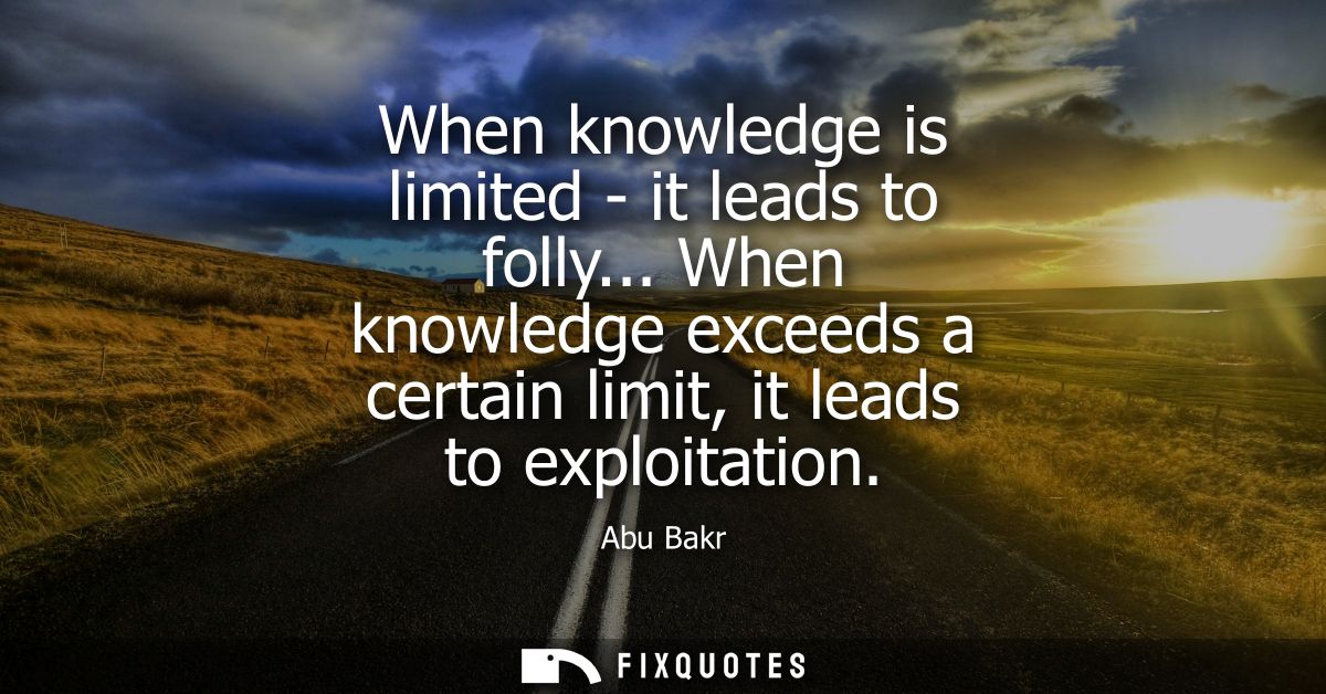 When knowledge is limited - it leads to folly... When knowledge exceeds a certain limit, it leads to exploitation