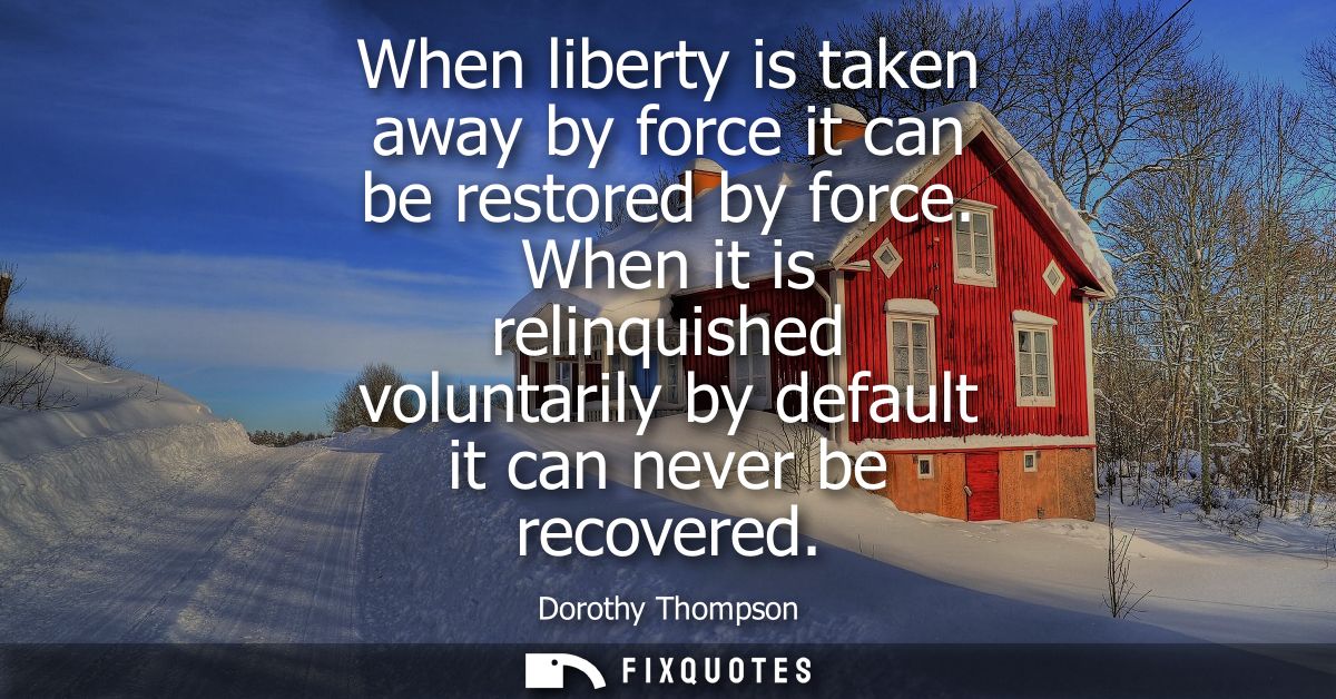 When liberty is taken away by force it can be restored by force. When it is relinquished voluntarily by default it can n