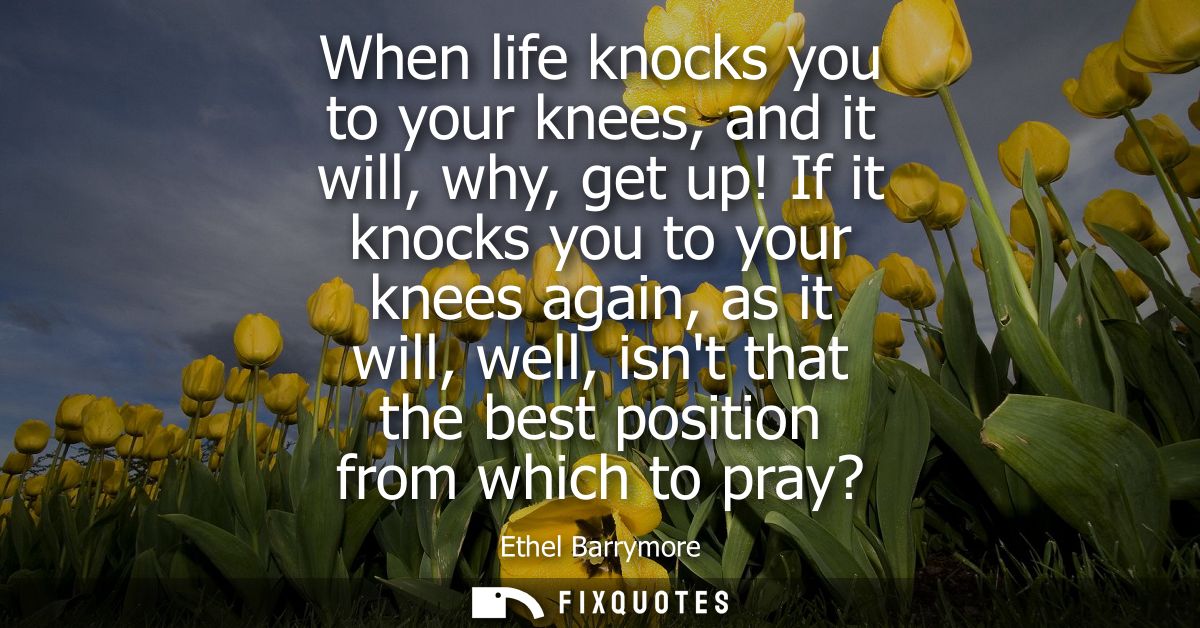 When life knocks you to your knees, and it will, why, get up! If it knocks you to your knees again, as it will, well, is