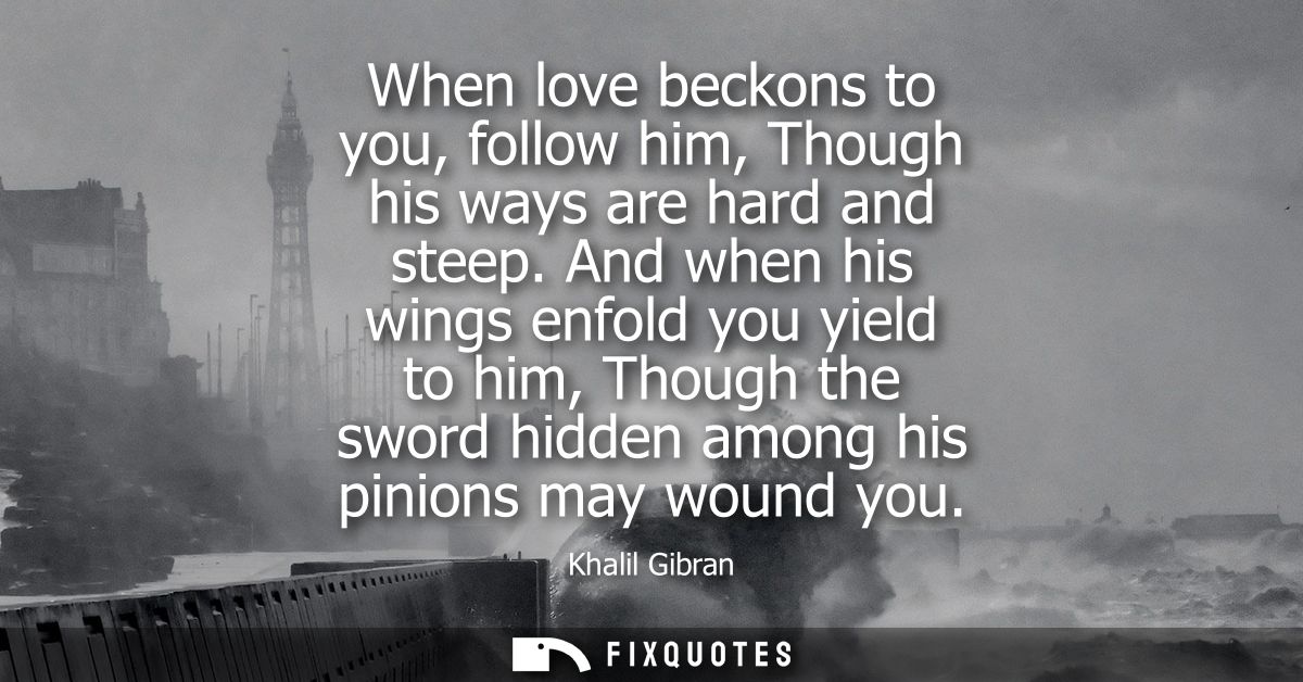 When love beckons to you, follow him, Though his ways are hard and steep. And when his wings enfold you yield to him, Th