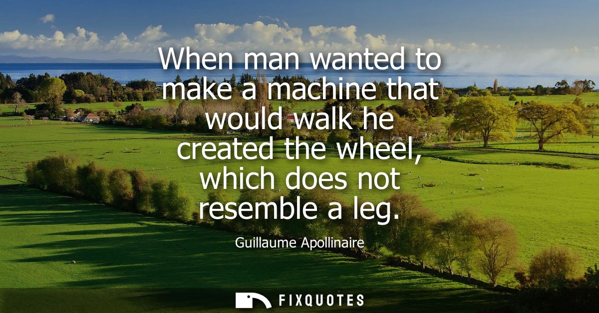When man wanted to make a machine that would walk he created the wheel, which does not resemble a leg
