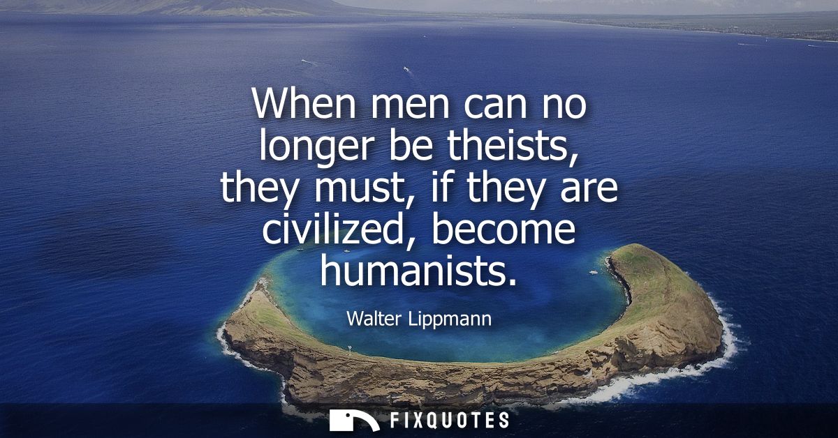 When men can no longer be theists, they must, if they are civilized, become humanists