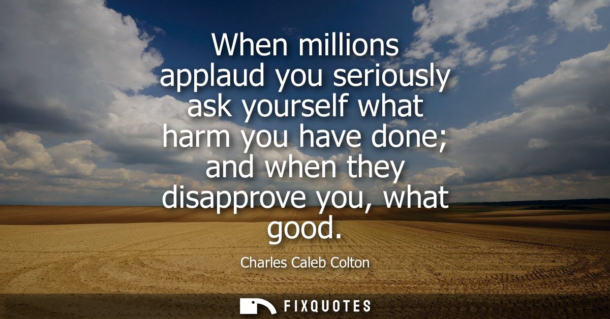 When millions applaud you seriously ask yourself what harm you have done and when they disapprove you, what good