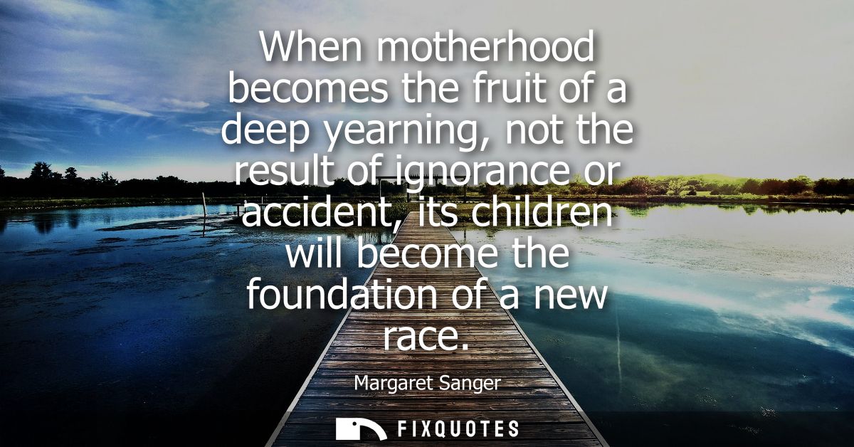 When motherhood becomes the fruit of a deep yearning, not the result of ignorance or accident, its children will become 