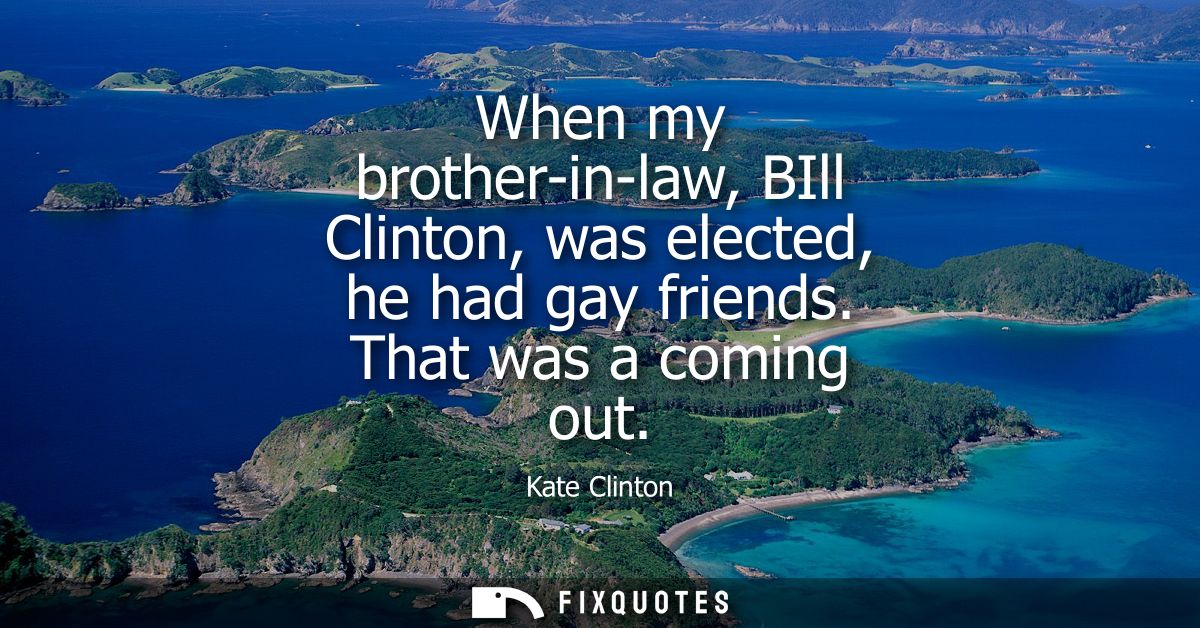 When my brother-in-law, BIll Clinton, was elected, he had gay friends. That was a coming out