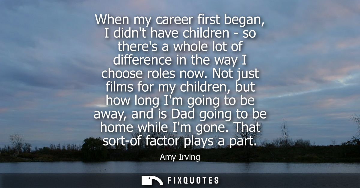 When my career first began, I didnt have children - so theres a whole lot of difference in the way I choose roles now.