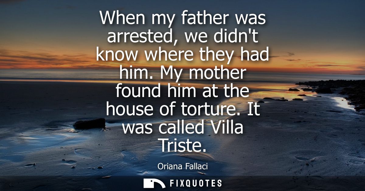 When my father was arrested, we didnt know where they had him. My mother found him at the house of torture. It was calle